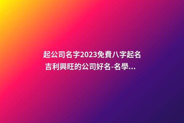 起公司名字2023免費八字起名 吉利興旺的公司好名-名學網